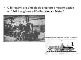 • O ferrocarril era símbolo de progreso e modernización
en 1848 inaugúrase a liña Barcelona - Mataró
 