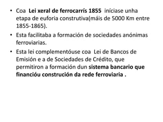 • Coa Lei xeral de ferrocarrís 1855 iníciase unha
etapa de euforia construtiva(máis de 5000 Km entre
1855-1865).
• Esta facilitaba a formación de sociedades anónimas
ferroviarias.
• Esta lei complementóuse coa Lei de Bancos de
Emisión e a de Sociedades de Crédito, que
permitiron a formación dun sistema bancario que
financióu construción da rede ferroviaria .
 