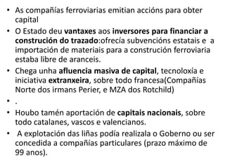 • As compañías ferroviarias emitian accións para obter
capital
• O Estado deu vantaxes aos inversores para financiar a
construción do trazado:ofrecía subvencións estatais e a
importación de materiais para a construción ferroviaria
estaba libre de aranceis.
• Chega unha afluencia masiva de capital, tecnoloxía e
iniciativa extranxeira, sobre todo francesa(Compañías
Norte dos irmans Perier, e MZA dos Rotchild)
• .
• Houbo tamén aportación de capitais nacionais, sobre
todo catalanes, vascos e valencianos.
• A explotación das liñas podía realizala o Goberno ou ser
concedida a compañías particulares (prazo máximo de
99 anos).
 