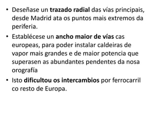 • Deseñase un trazado radial das vías principais,
desde Madrid ata os puntos mais extremos da
periferia.
• Establécese un ancho maior de vías cas
europeas, para poder instalar caldeiras de
vapor mais grandes e de maior potencia que
superasen as abundantes pendentes da nosa
orografía
• Isto dificultou os intercambios por ferrocarril
co resto de Europa.
 