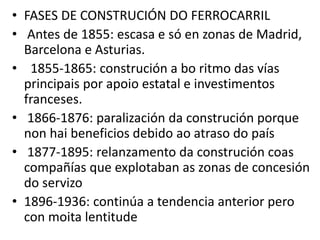 • FASES DE CONSTRUCIÓN DO FERROCARRIL
• Antes de 1855: escasa e só en zonas de Madrid,
Barcelona e Asturias.
• 1855-1865: construción a bo ritmo das vías
principais por apoio estatal e investimentos
franceses.
• 1866-1876: paralización da construción porque
non hai beneficios debido ao atraso do país
• 1877-1895: relanzamento da construción coas
compañías que explotaban as zonas de concesión
do servizo
• 1896-1936: continúa a tendencia anterior pero
con moita lentitude
 