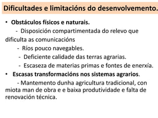 Dificultades e limitacións do desenvolvemento.
• Obstáculos físicos e naturais.
- Disposición compartimentada do relevo que
dificulta as comunicacións
- Ríos pouco navegables.
- Deficiente calidade das terras agrarias.
- Escaseza de materias primas e fontes de enerxía.
• Escasas transformacións nos sistemas agrarios.
- Mantemento dunha agricultura tradicional, con
miota man de obra e e baixa produtividade e falta de
renovación técnica.
 