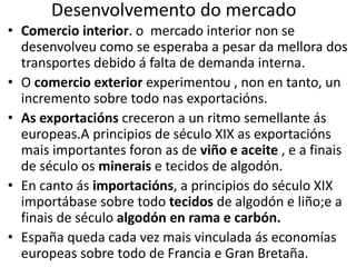 Desenvolvemento do mercado
• Comercio interior. o mercado interior non se
desenvolveu como se esperaba a pesar da mellora dos
transportes debido á falta de demanda interna.
• O comercio exterior experimentou , non en tanto, un
incremento sobre todo nas exportacións.
• As exportacións creceron a un ritmo semellante ás
europeas.A principios de século XIX as exportacións
mais importantes foron as de viño e aceite , e a finais
de século os minerais e tecidos de algodón.
• En canto ás importacións, a principios do século XIX
importábase sobre todo tecidos de algodón e liño;e a
finais de século algodón en rama e carbón.
• España queda cada vez mais vinculada ás economías
europeas sobre todo de Francia e Gran Bretaña.
 