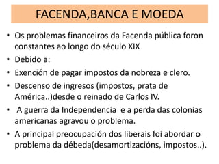 FACENDA,BANCA E MOEDA
• Os problemas financeiros da Facenda pública foron
constantes ao longo do século XIX
• Debido a:
• Exención de pagar impostos da nobreza e clero.
• Descenso de ingresos (impostos, prata de
América..)desde o reinado de Carlos IV.
• A guerra da Independencia e a perda das colonias
americanas agravou o problema.
• A principal preocupación dos liberais foi abordar o
problema da débeda(desamortizacións, impostos..).
 
