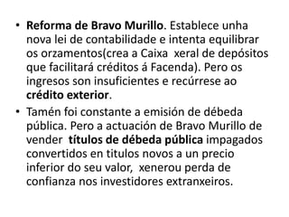 • Reforma de Bravo Murillo. Establece unha
nova lei de contabilidade e intenta equilibrar
os orzamentos(crea a Caixa xeral de depósitos
que facilitará créditos á Facenda). Pero os
ingresos son insuficientes e recúrrese ao
crédito exterior.
• Tamén foi constante a emisión de débeda
pública. Pero a actuación de Bravo Murillo de
vender títulos de débeda pública impagados
convertidos en titulos novos a un precio
inferior do seu valor, xenerou perda de
confianza nos investidores extranxeiros.
 