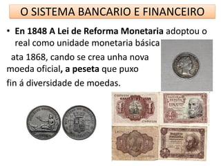 O SISTEMA BANCARIO E FINANCEIRO
• En 1848 A Lei de Reforma Monetaria adoptou o
real como unidade monetaria básica
ata 1868, cando se crea unha nova
moeda oficial, a peseta que puxo
fin á diversidade de moedas.
 