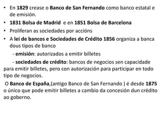• En 1829 crease o Banco de San Fernando como banco estatal e
de emisión.
• 1831 Bolsa de Madrid e en 1851 Bolsa de Barcelona
• Proliferan as sociedades por accións
• A lei de bancos e Sociedades de Crédito 1856 organiza a banca
dous tipos de banco
- emisión: autorizados a emitir billetes
- sociedades de crédito: bancos de negocios sen capacidade
para emitir billetes, pero con autorización para participar en todo
tipo de negocios.
O Banco de España,(antigo Banco de San Fernando ) é desde 1875
o único que pode emitir billetes a cambio da concesión dun crédito
ao goberno.
 