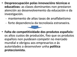 • Despreocupación polas innovacións técnicas e
educativas: as clases dominantes non prestaron
atención ao desenvolvemento da educación e da
investigación.
- mantemento de altas taxas de analfabetismo
- forte dependencia da tecnoloxía estranxeira.
• Falta de competitividade dos produtos españois:
os altos custos de produción, fixo que os produtos
españois non puidesen competir no mercado
mundial e obrigou aos empresarios e ás
autoridades a desenvolver unha política
proteccionista.
 