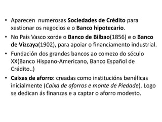 • Aparecen numerosas Sociedades de Crédito para
xestionar os negocios e o Banco hipotecario.
• No País Vasco xorde o Banco de Bilbao(1856) e o Banco
de Vizcaya(1902), para apoiar o financiamento industrial.
• Fundación dos grandes bancos ao comezo do século
XX(Banco Hispano-Americano, Banco Español de
Crédito..)
• Caixas de aforro: creadas como institucións benéficas
inicialmente (Caixa de aforros e monte de Piedade). Logo
se dedican ás finanzas e a captar o aforro modesto.
 