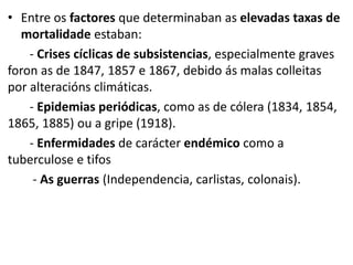 • Entre os factores que determinaban as elevadas taxas de
mortalidade estaban:
- Crises cíclicas de subsistencias, especialmente graves
foron as de 1847, 1857 e 1867, debido ás malas colleitas
por alteracións climáticas.
- Epidemias periódicas, como as de cólera (1834, 1854,
1865, 1885) ou a gripe (1918).
- Enfermidades de carácter endémico como a
tuberculose e tifos
- As guerras (Independencia, carlistas, colonais).
 