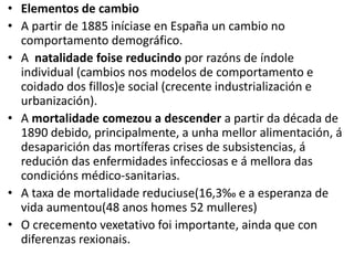 • Elementos de cambio
• A partir de 1885 iníciase en España un cambio no
comportamento demográfico.
• A natalidade foise reducindo por razóns de índole
individual (cambios nos modelos de comportamento e
coidado dos fillos)e social (crecente industrialización e
urbanización).
• A mortalidade comezou a descender a partir da década de
1890 debido, principalmente, a unha mellor alimentación, á
desaparición das mortíferas crises de subsistencias, á
redución das enfermidades infecciosas e á mellora das
condicións médico-sanitarias.
• A taxa de mortalidade reduciuse(16,3‰ e a esperanza de
vida aumentou(48 anos homes 52 mulleres)
• O crecemento vexetativo foi importante, ainda que con
diferenzas rexionais.
 