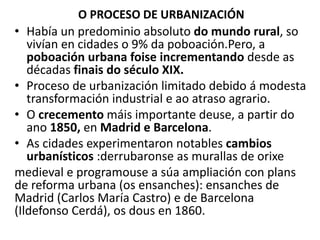 O PROCESO DE URBANIZACIÓN
• Había un predominio absoluto do mundo rural, so
vivían en cidades o 9% da poboación.Pero, a
poboación urbana foise incrementando desde as
décadas finais do século XIX.
• Proceso de urbanización limitado debido á modesta
transformación industrial e ao atraso agrario.
• O crecemento máis importante deuse, a partir do
ano 1850, en Madrid e Barcelona.
• As cidades experimentaron notables cambios
urbanísticos :derrubaronse as murallas de orixe
medieval e programouse a súa ampliación con plans
de reforma urbana (os ensanches): ensanches de
Madrid (Carlos María Castro) e de Barcelona
(Ildefonso Cerdá), os dous en 1860.
 