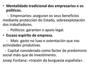 • Mentalidade tradicional dos empresarios e os
políticos.
- Empresarios: aseguran os seus beneficios
mediante protección do Estado, sobreexplotación
dos traballadores.
- Políticos: garanten o apoio legal.
• Escaso espírito de empresa.
- Mais gasto no luxo e ostentación que nas
actividades produtivas.
- Capital considerado como factor de predominio
social máis que de investimento.
Josep Fontana: «traizón da burguesía española».
 