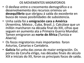 OS MOVEMENTOS MIGRATORIOS
• O desfase entre o crecemento demográfico e o
desenvolvemento dos recursos orixinou un
desequilibrio que obrigou á saída do excedente en
busca de novas posibilidades de subsistencia.
• Unha saída foi a emigración cara a América
(Arxentina, México , Cuba, Brasil..). Calcúlase que un
millón marcharon na década final do XIX, cifras que
seguen en aumento ata a Primeira Guerra Mundial.
Tamen emigraron ao norte de África (Tunisia e
Alxeria)
• Os focos migratorios mais importantes foron
Asturias, Canarias e Cantabria.
• Galicia foi unha das zonas de maior emigración. Os
portos da Coruña eVigo, nas décadas finais do século
XIX e iniciais do XX, foron os principais focos de saída.
 
