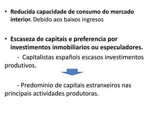 • Reducida capacidade de consumo do mercado
interior. Debido aos baixos ingresos
• Escaseza de capitais e preferencia por
investimentos inmobiliarios ou especuladores.
- Capitalistas españois escasos investimentos
produtivos.
- Predominio de capitais estranxeiros nas
principais actividades produtoras.
 