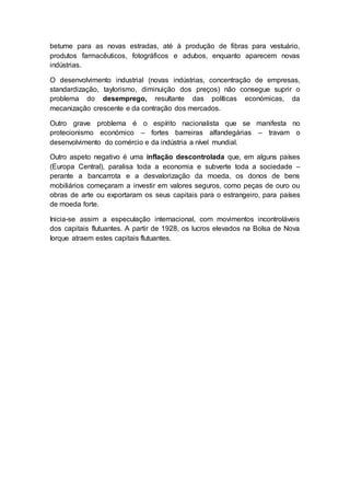 betume para as novas estradas, até à produção de fibras para vestuário,
produtos farmacêuticos, fotográficos e adubos, enquanto aparecem novas
indústrias.
O desenvolvimento industrial (novas indústrias, concentração de empresas,
standardização, taylorismo, diminuição dos preços) não consegue suprir o
problema do desemprego, resultante das políticas económicas, da
mecanização crescente e da contração dos mercados.
Outro grave problema é o espírito nacionalista que se manifesta no
protecionismo económico – fortes barreiras alfandegárias – travam o
desenvolvimento do comércio e da indústria a nível mundial.
Outro aspeto negativo é uma inflação descontrolada que, em alguns países
(Europa Central), paralisa toda a economia e subverte toda a sociedade –
perante a bancarrota e a desvalorização da moeda, os donos de bens
mobiliários começaram a investir em valores seguros, como peças de ouro ou
obras de arte ou exportaram os seus capitais para o estrangeiro, para países
de moeda forte.
Inicia-se assim a especulação internacional, com movimentos incontroláveis
dos capitais flutuantes. A partir de 1928, os lucros elevados na Bolsa de Nova
Iorque atraem estes capitais flutuantes.
 