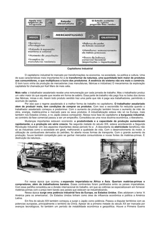 Capitalismo Industrial

          O capitalismo industrial foi marcado por transformações na economia, na sociedade, na política e cultura. Uma
de suas características mais importantes foi a de transformar da natureza, uma quantidade bem maior de produtos
aos consumidores, o que multiplicava o lucro dos produtores. A essência do sistema não era mais o comércio.
O bom lucro vinha da produção de mercadorias (nas manufaturas, fábricas e indústrias) O mecanismos da exploração
capitalista foi chamada por Karl Marx de mais valia.

Mais valia: o trabalhador assalariado recebe uma remuneração por cada jornada de trabalho. Mas o trabalhador produz
um valor maior do que aquele que recebe em forma de salário. Essa parte de trabalho não pago fica no bolso dos donos
das fábricas, minas e etc. Assim todo produto vendido traz uma parte que não é paga aos trabalhadores, permitindo o
acúmulo de capitais.
          Por isso que o regime assalariado é a melhor forma de trabalho no capitalismo. O trabalhador assalariado
alem de produzir mais, tem condições de comprar os produtos. Com isso a escravidão foi reduzida quando o
trabalhador assalariado começou a predominar. Com o aumento da produção também houve o aumento de mão de
obra, energia, matéria-prima e mercado para os seus produtos. A industrialização estava não só na Europa, mais
também nos Estados Unidos, e no Japão estava começando .Nessa nova fase do capitalismo a burguesia industrial,
ao contrário da fase comercial passou a ser um empecilho. Consolidou-se uma nova doutrina econômica, o liberalismo.
          Mudanças importantes estavam ocorrendo: a produtividade e a capacidade de produção aumentavam
rapidamente; e a produção em série crescia. Na segunda metade do século XIX, estava acontecendo a Segunda
Revolução Industrial. Um dos aspectos importantes desse período foi a .A descoberta da eletricidade beneficiou não
só as industriais como a sociedade em geral, melhorando a qualidade de vida. Com o desenvolvimento do motor, e
utilização de combustíveis derivados do petróleo, foi aberta novas formas de transporte. Com o grande aumento da
produção, houve também competição para se ganhar mercados consumidores e novas fontes de matérias-primas. E
destruição da natureza...




        Foi nessa época que ocorreu a expansão imperialista na África e Ásia. Queriam matérias-primas e
compradores, além de trabalhadores baratos. Esses continentes foram partilhados entre os países imperialistas.
Com essa partilha consolidou-se a divisão internacional do trabalho, em que as colônias se especializavam em fornecer
matérias-primas com o preço bem barato aos países que estavam se industrializando.
        Nessa época surge ema potência industrial fora da Europa, os Estados Unidos. Eles adotaram o lema ‘A
América para os americanos’. Os Estados Unidos tinham como área de influencia econômica e política a América
Latina.
        Em fins do século XIX também começou a surgir o Japão como potência. Passou a disputar territórios com as
potencias europeias, principalmente o território da China. Apesar de a primeira metade do século XX ser marcada por
avanços tecnológicos, foi também um período de instabilidade econômica e geopolítica. Houve a Primeira Guerra
 