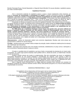 Mundial, Revolução Russa, Grande Depressão e a Segunda Guerra Mundial. Em poucas décadas o capitalismo passou
por crises e transformações.
                                           Capitalismo Financeiro

         Com o crescimento acelerado do capitalismo passou a surgir e crescer rapidamente várias empresas, por
causa do processo de concentração e centralização de capitais. A grande concorrência favoreceu as grandes
empresas, o que levou a fusões e incorporações, trazendo monopolização em muitos setores da economia. O
capitalismo dessa forma entrava em sua fase financeira e monopolista. O inicio dessa nova fase capitalista coincidiu
com o período da expansão imperialista (1875 – 1914), em fins do século XIX e meados do século XX. Mas a
consolidação só ocorreu após a Primeira Guerra Mundial, quando as empresas ganharam mais poder e influencia.
         A expansão do mercado de capitais é uma marca do capitalismo financeiro. Nos Estados Unidos se consolidou
um grande mercado de capitais. As empresas foram aumentando seus capitais através da venda de ações em bolsas
de valores. Permitindo assim, a formação de enormes corporações. Os bancos passam a ter um papel importante
como financiadores de produção. A livre concorrência e o livre mercado passam a ser substituídos por um
mercado oligopolizado. O Estado também começa a intervir na economia.
         Em 1929 apesar de o capitalismo financeiro crescer houve uma grande crise, que levou milhares de
bancos e industrias a falência, causando até 1933 quatorze milhões de desempregados. Essa crise se deu
devido a grande produção industrial e agrícola, mas pouca expansão do mercado de consumo externo; a
industria europeia passa a importar menos e exportar menos dos Estados Unidos; exagerada especulação com ações
na bolsa de valores. Porém acreditava-se, segundo os preceitos liberais, que o Estado não deveria se interferir na
economia. Mas em 1933 foi elaborado e colocado em prática o New Deal, pelo presidente Franklin Roosevelt. Foi um
plano de obras publicas, com o objetivo de acabar com o desemprego, sendo este plano fundamental para melhorar a
economia norte-americana.
•Keynesianismo –      política de intervenção estatal numa economia oligopolizada. Recebeu este nome porque seu
principal teórico e defensor foi John M. Keynes.
•Trustes – grandes grupos que controlam todas as etapas da produção, desde a retirada de matéria-prima da natureza
até a distribuição das mercadorias.
•Cartel – associação entre empresas para uma atuação coordenada, estabelecendo um preço comum, restringindo a
livre concorrência. Geralmente elevam o preço em comum.

         O truste é o resultado típico do capitalismo, que leva a fusão e incorporação de empresas de um mesmo setor
de atividade. Já o cartel surge quando empresas visam partilhar entre si, através de acordo, um determinado mercado
ou setor da economia.
         Surgiram também através dos trustes os conglomerados. Eles são corporações que atuam no capitalismo
monopolista. Resultantes de uma grande ampliação e diversificação dos negócios, visam dominar a oferta de
determinados produtos e serviços no mercado. Um dos maiores conglomerados do mundo é o Mitsubishi Group, que
fabrica desde alimentos, automóveis, aço, aparelhos de som, televisores, navios, aviões e etc. O Mitsubishi tem como
financiador o banco Mitsubishi, que após a sua fusão, Tokyo-Mitsubishi, se tornou o maior do planeta.
         Após a Segunda Guerra Mundial(1945), as antigas potencias europeias foram entrando num processo de
decadência, perdendo seus domínios coloniais na Ásia e África. Esse período pós-guerra, foi o início do atual processo
de globalização da economia.

                                       EXERCÍCIO PREPARATÓRIO II – Oba!!!

                 1.O capitalismo não se desenvolveu de forma igual e nem ao mesmo tempo. Explique:
                      2.Em que fase o capitalismo tornou-se o sistema dominante( hegemônico )?
                                     3.Quais as três principais fases do capitalismo?
  4.Cite alguns exemplos de características comuns dos países capitalistas, apesar de existirem diferenças entre eles:
                 5.Nos últimos anos, o que tem sido característico no desenvolvimento do capitalismo?
                                     6.Cite 4 características do capitalismo comercial:
                       7.Explique o termo capitalismo comercial e qual foi seu principal negócio :
                               8.Diferencie capitalismo comercial do capitalismo industrial:
                           9.Que mudanças importantes acontecem no capitalismo industrial?
                                       10.Explique o imperialismo e seus objetivos :
                               11.Como relacionar capitalismo e Primeira Guerra Mundial?
                                               12. O que é monopolização?
                              13.O que é o mercado de capitais? O que ele proporcionou?
                                            14.Qual o motivo da crise de 1929?
                                                  15.O que é um cartel?
 