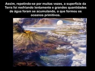 Assim, repetindo-se por muitas vezes, a superfície da
Terra foi resfriando lentamente e grandes quantidades
de água foram se acumulando, o que formou os
oceanos primitivos.
 