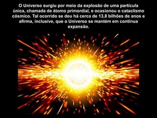 O Universo surgiu por meio da explosão de uma partícula
única, chamada de átomo primordial, e ocasionou o cataclismo
cósmico. Tal ocorrido se deu há cerca de 13,8 bilhões de anos e
afirma, inclusive, que o Universo se mantém em contínua
expansão.
 