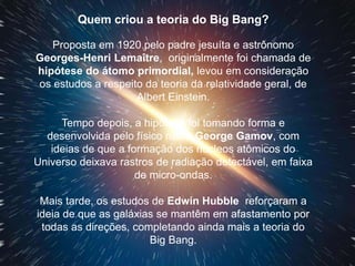 Quem criou a teoria do Big Bang?
Proposta em 1920 pelo padre jesuíta e astrônomo
Georges-Henri Lemaître, originalmente foi chamada de
hipótese do átomo primordial, levou em consideração
os estudos a respeito da teoria da relatividade geral, de
Albert Einstein.
Tempo depois, a hipótese foi tomando forma e
desenvolvida pelo físico russo George Gamov, com
ideias de que a formação dos núcleos atômicos do
Universo deixava rastros de radiação detectável, em faixa
de micro-ondas.
Mais tarde, os estudos de Edwin Hubble reforçaram a
ideia de que as galáxias se mantêm em afastamento por
todas as direções, completando ainda mais a teoria do
Big Bang.
 
