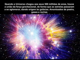 Quando o Universo chegou aos seus 500 milhões de anos, houve
a união da força gravitacional, de forma que as estrelas passaram
a se aglomerar, dando origem às galáxias. Amontoados de poeira,
gases e rochas
Entre os aproximadamente 170 bilhões de galáxias...
 