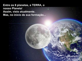 Entre os 8 planetas, a TERRA, o
nosso Planeta!
Assim, visto atualmente.
Mas, no início de sua formação...
 