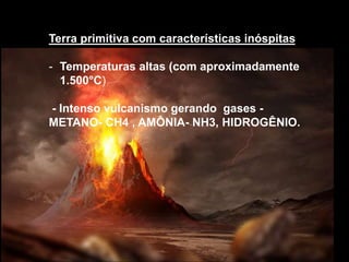 Terra primitiva com características inóspitas
- Temperaturas altas (com aproximadamente
1.500°C)
- Intenso vulcanismo gerando gases -
METANO- CH4 , AMÔNIA- NH3, HIDROGÊNIO.
 