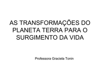 AS TRANSFORMAÇÕES DO
PLANETA TERRA PARA O
SURGIMENTO DA VIDA
Professora Graciela Tonin
 