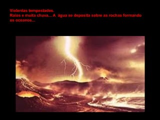 Violentas tempestades.
Raios e muita chuva... A água se deposita sobre as rochas formando
os oceanos...
 