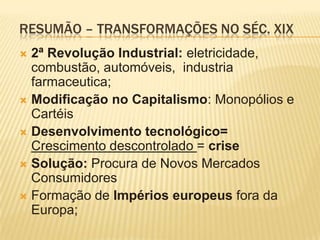 Resumão – Transformações no Séc. XIX2ª Revolução Industrial: eletricidade, combustão, automóveis,  industria farmaceutica;Modificação no Capitalismo: Monopólios e CartéisDesenvolvimento tecnológico= Crescimento descontrolado = crise Solução: Procura de Novos Mercados ConsumidoresFormação de Impérios europeus fora da Europa;