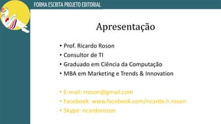 Apresentação
• Prof. Ricardo Roson
• Consultor de TI
• Graduado em Ciência da Computação
• MBA em Marketing e Trends & Innovation
• E-mail: rroson@gmail.com
• Facebook: www.facebook.com/ricardo.h.roson
• Skype: ricardoroson
 