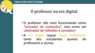 O professor na era digital
•O professor não mais funcionando como
“provedor de conteúdos”, mas como um
catalisador de reflexões e conexões!
•A era digital requer novas habilidades
tanto dos estudantes quanto de
professores e alunos.
 