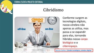 Cibridismo
Conforme surgem as
tecnologias digitais,
nosso cérebro não
apenas as utiliza, mas
passa a se expandir
para elas, tornando
híbridos nosso corpo
biológico e o
ciberespaço.
Revista Galileu: Cérebro analógico, cérebro digital
 