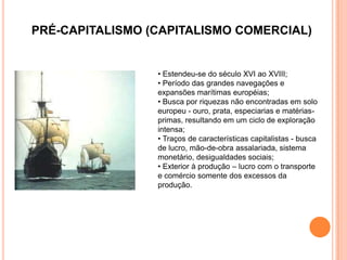 PRÉ-CAPITALISMO (CAPITALISMO COMERCIAL)


                 • Estendeu-se do século XVI ao XVIII;
                 • Período das grandes navegações e
                 expansões marítimas européias;
                 • Busca por riquezas não encontradas em solo
                 europeu - ouro, prata, especiarias e matérias-
                 primas, resultando em um ciclo de exploração
                 intensa;
                 • Traços de características capitalistas - busca
                 de lucro, mão-de-obra assalariada, sistema
                 monetário, desigualdades sociais;
                 • Exterior à produção – lucro com o transporte
                 e comércio somente dos excessos da
                 produção.
 