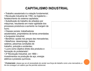 CAPITALISMO INDUSTRIAL
• Trabalho assalariado é a relação fundamental;
• Revolução Industrial de 1760, na Inglaterra –
fortalecimento do sistema capitalista;
• Substituição do trabalho de artesãos por
máquinas, resultando em maior agilidade dos
processos produtivos e aumento na margem de
lucro;
• Classes sociais: trabalhadores
assalariados, proprietários de terras arrendadas
e burguesia industrial;
• Benefício: queda nos preços das mercadorias;
• Malefícios: desemprego, baixos
salários, péssimas condições de
trabalho, poluição e acidentes;
• Lucro como objetivo direto dos produtos e
formação do proletariado¹.
• 2ª Revolução Industrial, em 1860 –
investimentos na produção de aço, energia
elétrica e produtos químicos.
¹ Proletariado: classe que se vê necessitada de vender sua força de trabalho como uma mercadoria, a
fim de conseguir um salário que lhe permita sobreviver.
 