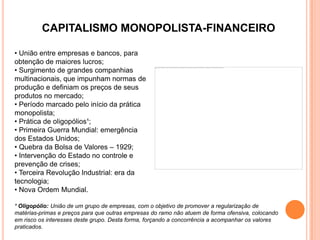 CAPITALISMO MONOPOLISTA-FINANCEIRO

• União entre empresas e bancos, para
obtenção de maiores lucros;
• Surgimento de grandes companhias
multinacionais, que impunham normas de
produção e definiam os preços de seus
produtos no mercado;
• Período marcado pelo início da prática
monopolista;
• Prática de oligopólios¹;
• Primeira Guerra Mundial: emergência
dos Estados Unidos;
• Quebra da Bolsa de Valores – 1929;
• Intervenção do Estado no controle e
prevenção de crises;
• Terceira Revolução Industrial: era da
tecnologia;
• Nova Ordem Mundial.

¹ Oligopólio: União de um grupo de empresas, com o objetivo de promover a regularização de
matérias-primas e preços para que outras empresas do ramo não atuem de forma ofensiva, colocando
em risco os interesses deste grupo. Desta forma, forçando a concorrência a acompanhar os valores
praticados.
 