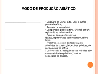 MODO DE PRODUÇÃO ASIÁTICO


           • Originário da China, Índia, Egito e outros
           países da África;
           • Baseado na agricultura;
           • Camponeses presos à terra, vivendo em um
           regime de servidão coletiva;
           • Todas as terras pertenciam ao
           Estado, representado pelo imperador, rei ou
           faraó;
           • Trabalhadores eram deslocados para
           atividades de construção de obras públicas, no
           período entre as safras;
           • Caracterizou a passagem das sociedades sem
           classes definidas (primitivas) para as
           sociedades de classes.
 