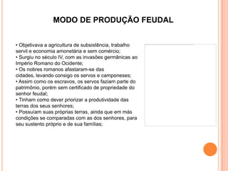 MODO DE PRODUÇÃO FEUDAL


• Objetivava a agricultura de subsistência, trabalho
servil e economia amonetária e sem comércio;
• Surgiu no século IV, com as invasões germânicas ao
Império Romano do Ocidente;
• Os nobres romanos afastaram-se das
cidades, levando consigo os servos e camponeses;
• Assim como os escravos, os servos faziam parte do
patrimônio, porém sem certificado de propriedade do
senhor feudal;
• Tinham como dever priorizar a produtividade das
terras dos seus senhores;
• Possuíam suas próprias terras, ainda que em más
condições se comparadas com as dos senhores, para
seu sustento próprio e de sua famílias;
 