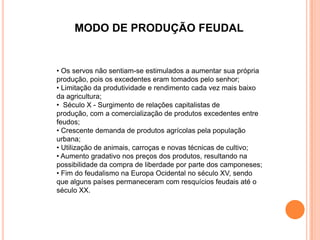 MODO DE PRODUÇÃO FEUDAL


• Os servos não sentiam-se estimulados a aumentar sua própria
produção, pois os excedentes eram tomados pelo senhor;
• Limitação da produtividade e rendimento cada vez mais baixo
da agricultura;
• Século X - Surgimento de relações capitalistas de
produção, com a comercialização de produtos excedentes entre
feudos;
• Crescente demanda de produtos agrícolas pela população
urbana;
• Utilização de animais, carroças e novas técnicas de cultivo;
• Aumento gradativo nos preços dos produtos, resultando na
possibilidade da compra de liberdade por parte dos camponeses;
• Fim do feudalismo na Europa Ocidental no século XV, sendo
que alguns países permaneceram com resquícios feudais até o
século XX.
 