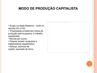 MODO DE PRODUÇÃO CAPITALISTA



• Surgiu na Idade Moderna – entre os
séculos XV e XVI;
• Propriedade privada dos meios de
produção pela burguesia, e trabalho
assalariado;
• Movido por lucros;
• Classes sociais: burguesia e
trabalhadores assalariados;
• Esforço, acúmulo de
capital, aquisição de bens;
 