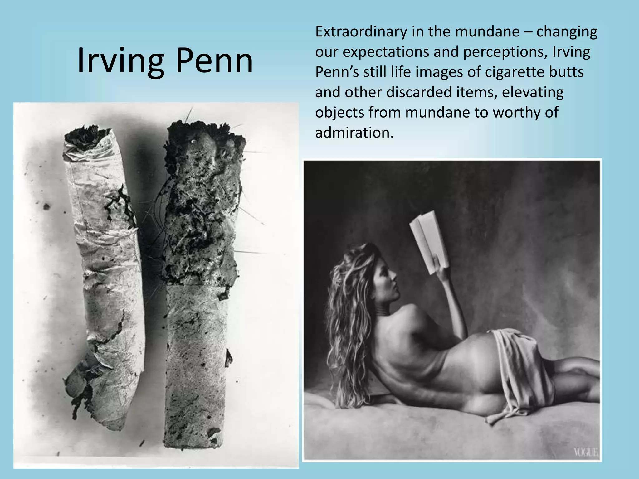 Irving Penn
Extraordinary in the mundane – changing
our expectations and perceptions, Irving
Penn’s still life images of cigarette butts
and other discarded items, elevating
objects from mundane to worthy of
admiration.
 