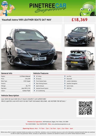 Vauxhall Astra VXR LEATHER SEATS SAT NAV £18,369
General Info
2.0 Petrol ManualEngine:
£18,369Price:
3 Dr CoupeBody Type:
--Owners:
20,719Mileage:
July 2012 (12)Reg Date:
Carbon FlashColour:
Vehicle Features
20" Alloys Aux Port
Bi Xenons Bluetooth
Front Heated Seats Leather Upholstery
Rear Parking Sensors Satellite Navigation
Sports Exhaust Sports Seats
Uprated Sound System USB Port
Air Conditioning
Vehicle Description
SALE NOW ON SALE NOW ON AT WALES CHEAPEST CAR SUPERSTORE!
PRICE'S QUOTED CASH WITH NO P/EX BUT PART EXCHANGE WELCOME. ASK INSTORE FOR DETAILS.*
Pinetree Car Superstore, A48 Westbound, Baglan, Port Talbot, SA12 8BH
Tel: 01639 814844 - Fax: 01639 814355 - Web: www.pinetreecarsuperstore.co.uk
Opening Hours: Mon - Fri 9am - 7pm | Sat 9am - 6pm | Sun 10am - 6pm
Whilst every effort is made to represent details accurately on our Web Site, variations, errors or omissions may occur and so the information contained herewith does not constitute
an offer for sale of any particular vehicle, accessory or specification. Customers are advised to contact us to confirm vehicle features & details
 