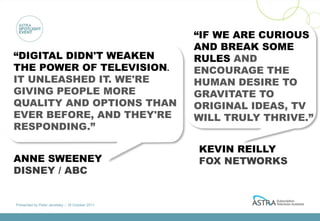 “IF WE ARE CURIOUS
                                                 AND BREAK SOME
“DIGITAL DIDN'T WEAKEN                           RULES AND
THE POWER OF TELEVISION.                         ENCOURAGE THE
IT UNLEASHED IT. WE'RE                           HUMAN DESIRE TO
GIVING PEOPLE MORE                               GRAVITATE TO
QUALITY AND OPTIONS THAN                         ORIGINAL IDEAS, TV
EVER BEFORE, AND THEY'RE                         WILL TRULY THRIVE.”
RESPONDING.”

                                                 KEVIN REILLY
ANNE SWEENEY                                     FOX NETWORKS
DISNEY / ABC


Presented by Peter Jenetsky :: 18 October 2011
 