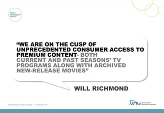 “WE ARE ON THE CUSP OF
         UNPRECEDENTED CONSUMER ACCESS TO
         PREMIUM CONTENT- BOTH
         CURRENT AND PAST SEASONS’ TV
         PROGRAMS ALONG WITH ARCHIVED
         NEW-RELEASE MOVIES”


                                                 WILL RICHMOND

Presented by Peter Jenetsky :: 18 October 2011
 