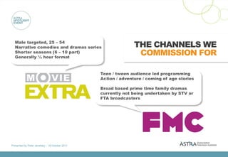 Male targeted, 25 – 54
  Narrative comedies and dramas series                          THE CHANNELS WE
  Shorter seasons (6 – 10 part)
  Generally ½ hour format
                                                                 COMMISSION FOR

                                                 Teen / tween audience led programming
                                                 Action / adventure / coming of age stories

                                                 Broad based prime time family dramas
                                                 currently not being undertaken by STV or
                                                 FTA broadcasters




Presented by Peter Jenetsky :: 18 October 2011
 