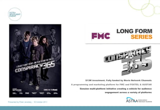 LONG FORM
                                                                                           SERIES




                                                            $13M investment. Fully funded by Movie Network Channels

                                                 A programming and marketing platform for FMC and FOXTEL & AUSTAR

                                                       Genuine multi-platform initiative creating a vehicle for audience
                                                                             engagement across a variety of platforms



Presented by Peter Jenetsky :: 18 October 2011
 