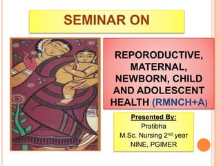 REPORODUCTIVE,
MATERNAL,
NEWBORN, CHILD
AND ADOLESCENT
HEALTH (RMNCH+A)
Presented By:
Pratibha
M.Sc. Nursing 2nd year
NINE, PGIMER
SEMINAR ON
 