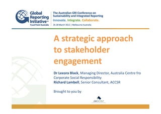 A strategic approach
to stakeholder
engagement
.
Dr Leeora Black, Managing Director, Australia Centre fro
Corporate Social Responsibility
Richard Lambell, Senior Consultant, ACCSR

Brought to you by
 