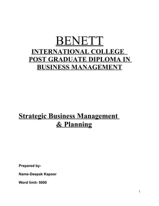 BENETT
      INTERNATIONAL COLLEGE
     POST GRADUATE DIPLOMA IN
        BUSINESS MANAGEMENT




Strategic Business Management
            & Planning




Prepared by-

Name-Deepak Kapoor

Word limit- 5000

                                1
 